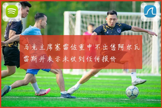 马竞主席塞雷佐重申不出售阿尔瓦雷斯并表示未收到任何报价