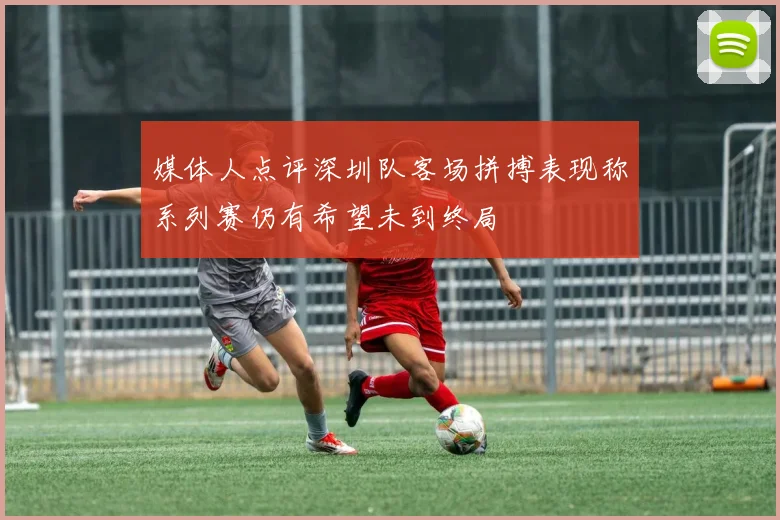 媒体人点评深圳队客场拼搏表现称系列赛仍有希望未到终局