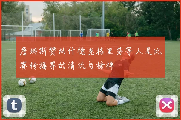 詹姆斯赞纳什德克格里芬等人是比赛转播界的清流与榜样