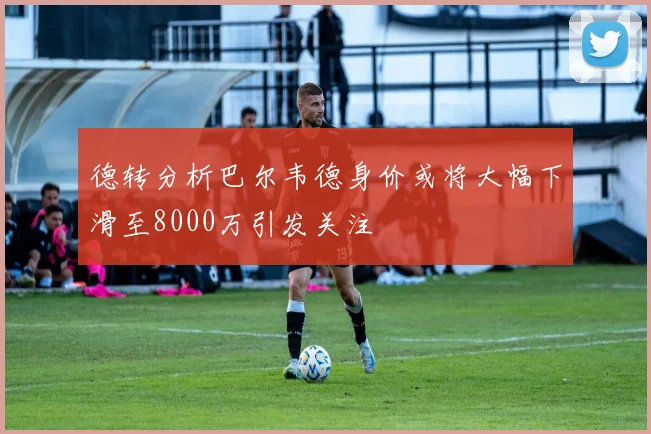 德转分析巴尔韦德身价或将大幅下滑至8000万引发关注