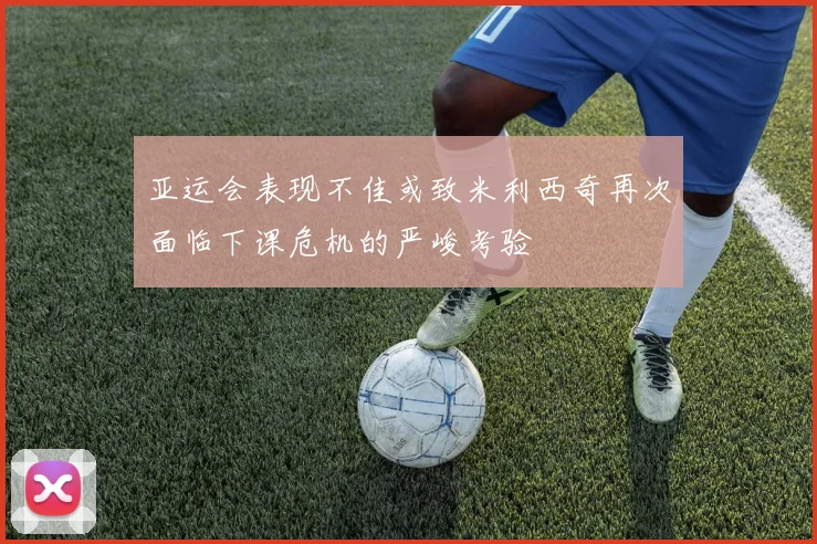 亚运会表现不佳或致米利西奇再次面临下课危机的严峻考验