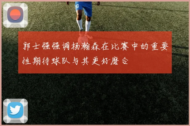 郭士强强调杨瀚森在比赛中的重要性期待球队与其更好磨合