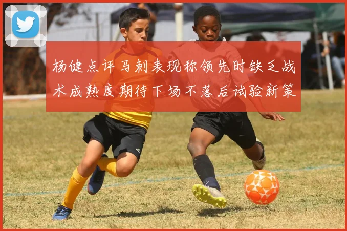 杨健点评马刺表现称领先时缺乏战术成熟度期待下场不落后试验新策略