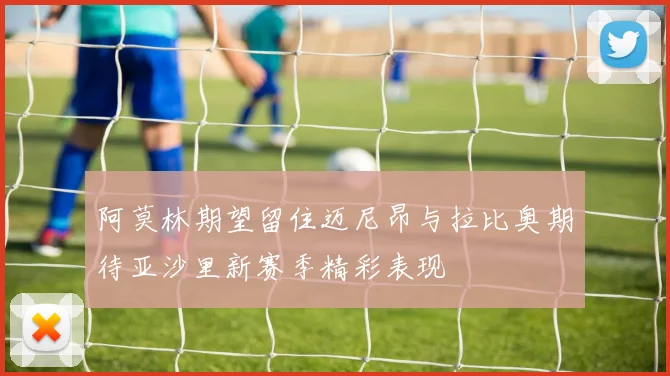 阿莫林期望留住迈尼昂与拉比奥期待亚沙里新赛季精彩表现