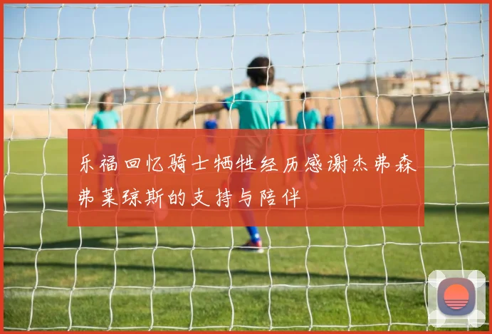 乐福回忆骑士牺牲经历感谢杰弗森弗莱琼斯的支持与陪伴