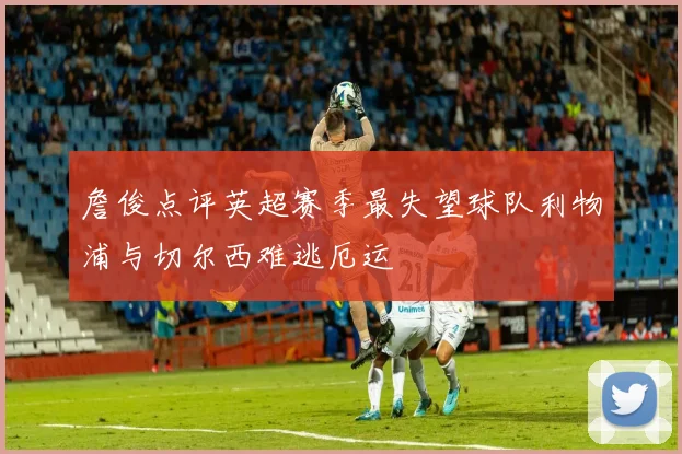 詹俊点评英超赛季最失望球队利物浦与切尔西难逃厄运