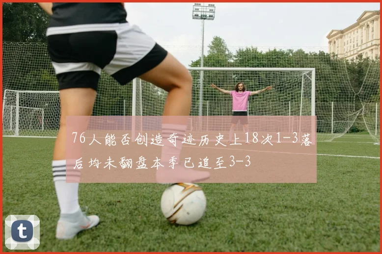 76人能否创造奇迹历史上18次1-3落后均未翻盘本季已追至3-3