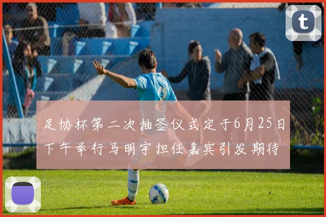 足协杯第二次抽签仪式定于6月25日下午举行马明宇担任嘉宾引发期待