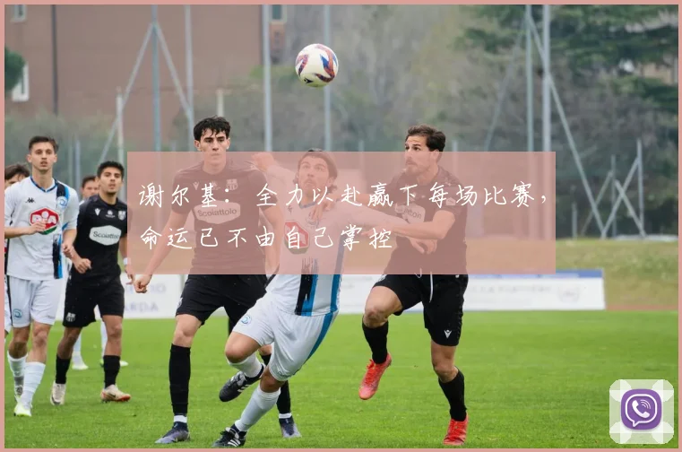 谢尔基：全力以赴赢下每场比赛，命运已不由自己掌控